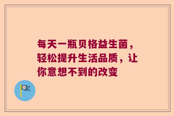 每天一瓶贝格益生菌，轻松提升生活品质，让你意想不到的改变