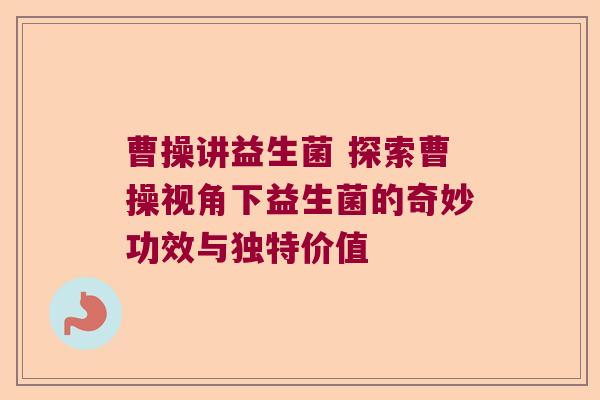 曹操讲益生菌 探索曹操视角下益生菌的奇妙功效与独特价值