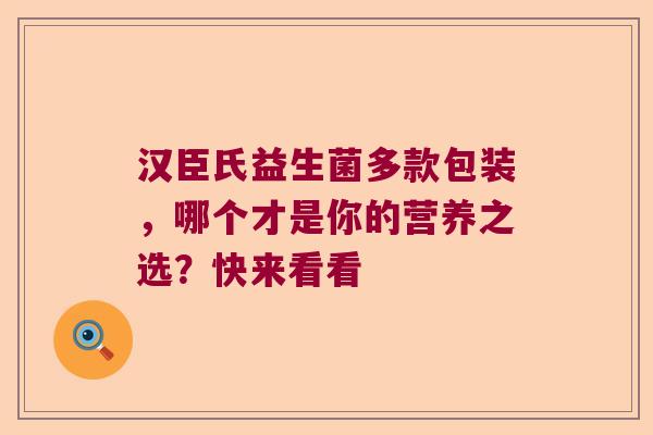汉臣氏益生菌多款包装，哪个才是你的营养之选？快来看看