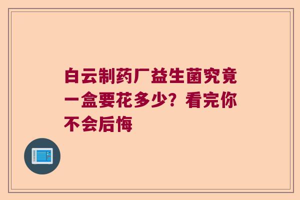 白云制药厂益生菌究竟一盒要花多少？看完你不会后悔