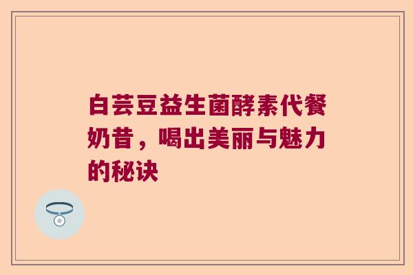 白芸豆益生菌酵素代餐奶昔，喝出美丽与魅力的秘诀