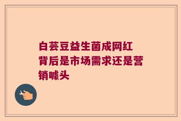 白芸豆益生菌成网红 背后是市场需求还是营销噱头