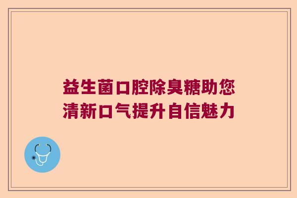 益生菌口腔除臭糖助您清新口气提升自信魅力
