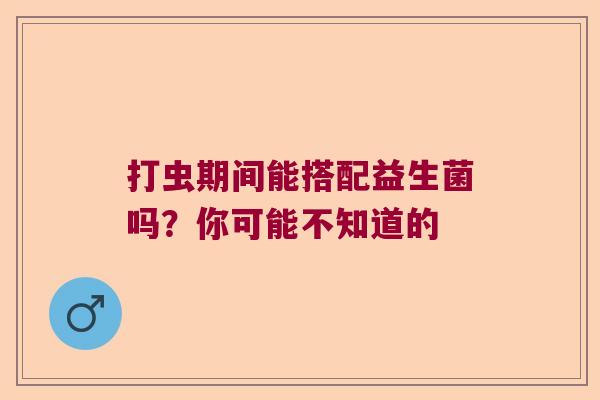 打虫期间能搭配益生菌吗？你可能不知道的