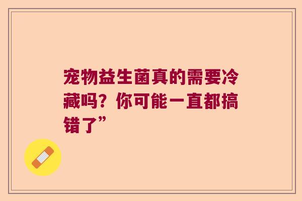 宠物益生菌真的需要冷藏吗？你可能一直都搞错了”