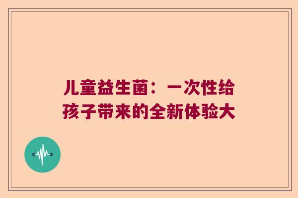 儿童益生菌：一次性给孩子带来的全新体验大