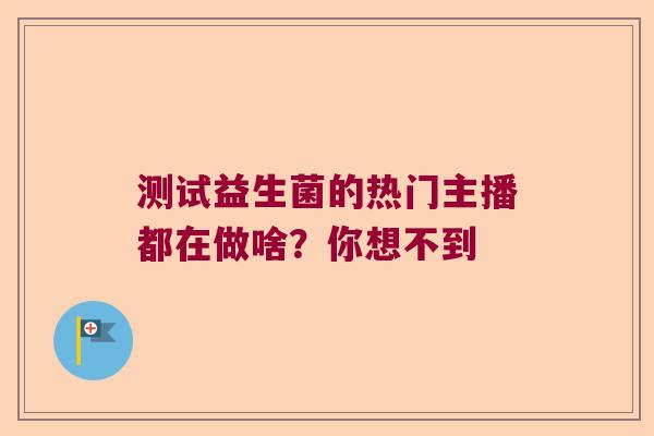 测试益生菌的热门主播都在做啥？你想不到