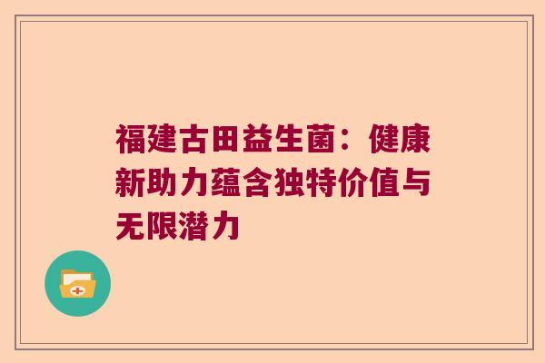 福建古田益生菌：健康新助力蕴含独特价值与无限潜力