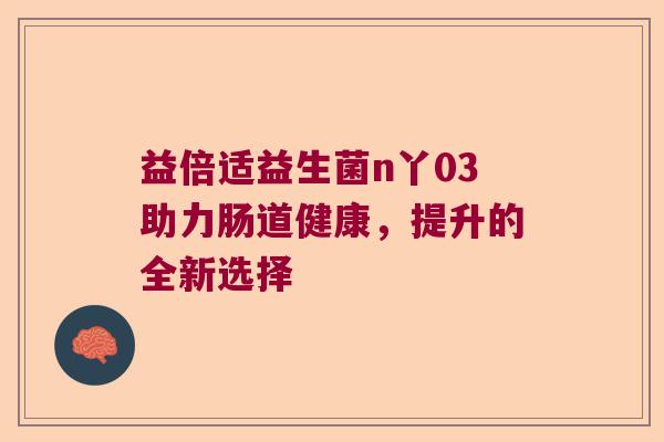 益倍适益生菌n丫03助力肠道健康，提升的全新选择