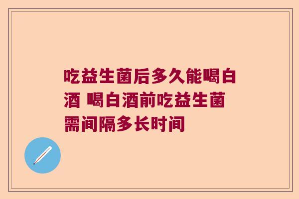 吃益生菌后多久能喝白酒 喝白酒前吃益生菌需间隔多长时间