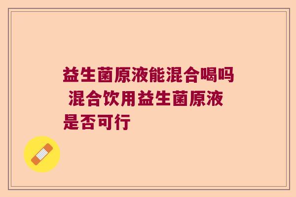 益生菌原液能混合喝吗 混合饮用益生菌原液是否可行