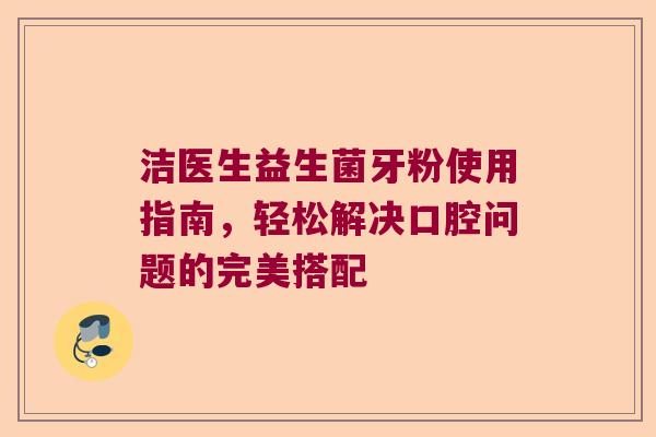 洁医生益生菌牙粉使用指南，轻松解决口腔问题的完美搭配