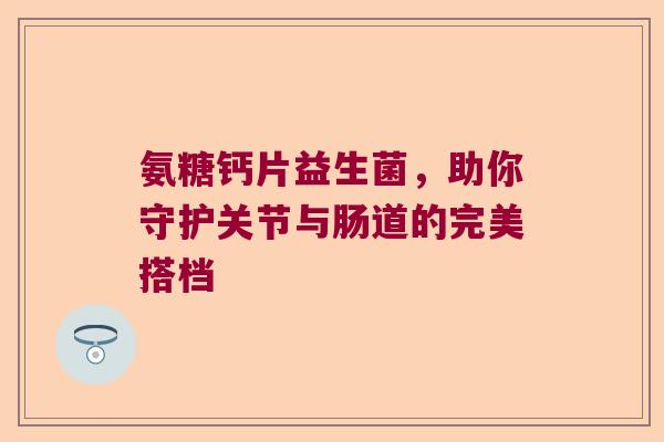 氨糖钙片益生菌，助你守护关节与肠道的完美搭档