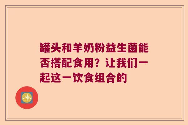 罐头和羊奶粉益生菌能否搭配食用？让我们一起这一饮食组合的