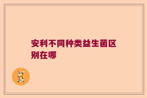 安利不同种类益生菌区别在哪