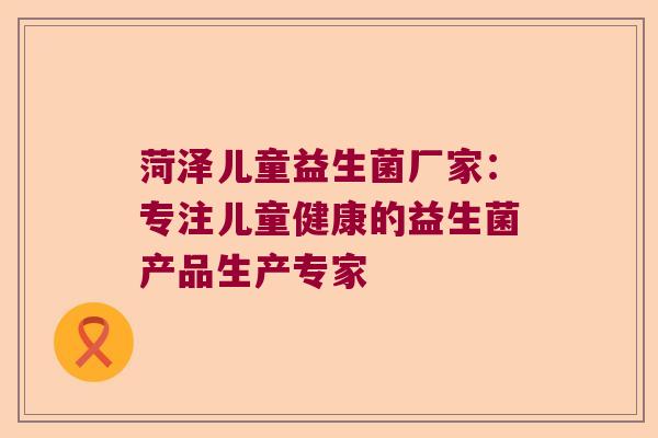 菏泽儿童益生菌厂家：专注儿童健康的益生菌产品生产专家